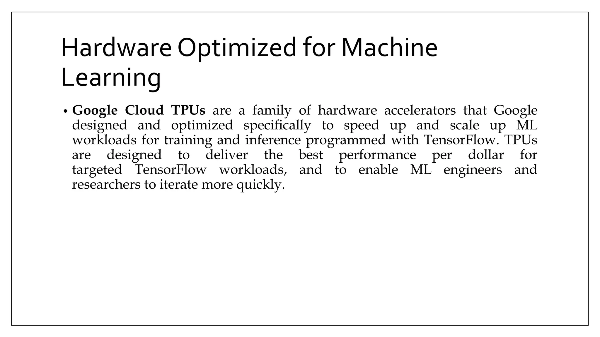 Hardware Optimized for Machine
Learning
• Google Cloud TPUs are a family of hardware accelerators that Google
designed and optimized specifically to speed up and scale up ML
workloads for training and inference programmed with TensorFlow. TPUs
are designed to deliver the best performance per dollar for
targeted TensorFlow workloads, and to enable ML engineers and
researchers to iterate more quickly.
 