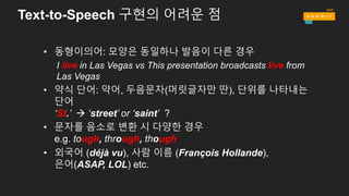 • 동형이의어: 모양은 동일하나 발음이 다른 경우
I live in Las Vegas vs This presentation broadcasts live from
Las Vegas
• 약식 단어: 약어, 두음문자(머릿글자만 딴), 단위를 나타내는
단어
‘St.’ à ‘street’ or ‘saint’ ?
• 문자를 음소로 변환 시 다양한 경우
e.g. tough, through, though
• 외국어 (déjà vu), 사람 이름 (François Hollande),
은어(ASAP, LOL) etc.
Text-to-Speech 구현의 어려운 점
 