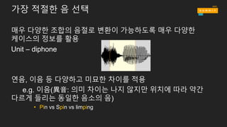 가장 적절한 음 선택
매우 다양한 조합의 음절로 변환이 가능하도록 매우 다양한
케이스의 정보를 활용
Unit – diphone
연음, 이음 등 다양하고 미묘한 차이를 적용
e.g. 이음(異音: 의미 차이는 나지 않지만 위치에 따라 약간
다르게 들리는 동일한 음소의 음)
• Pin vs Spin vs limping
 