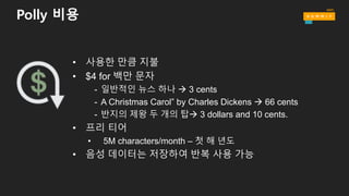 Polly 비용
• 사용한 만큼 지불
• $4 for 백만 문자
- 일반적인 뉴스 하나 à 3 cents
- A Christmas Carol” by Charles Dickens à 66 cents
- 반지의 제왕 두 개의 탑à 3 dollars and 10 cents.
• 프리 티어
• 5M characters/month – 첫 해 년도
• 음성 데이터는 저장하여 반복 사용 가능
 