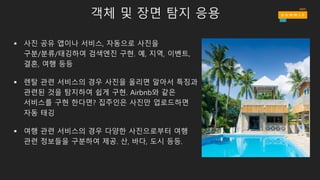 객체 및 장면 탐지 응용
§ 사진 공유 앱이나 서비스, 자동으로 사진을
구분/분류/태깅하여 검색엔진 구현. 예, 지역, 이벤트,
결혼, 여행 등등
§ 렌탈 관련 서비스의 경우 사진을 올리면 알아서 특징과
관련된 것을 탐지하여 쉽게 구현. Airbnb와 같은
서비스를 구현 한다면? 집주인은 사진만 업로드하면
자동 태깅
§ 여행 관련 서비스의 경우 다양한 사진으로부터 여행
관련 정보들을 구분하여 제공. 산, 바다, 도시 등등.
 