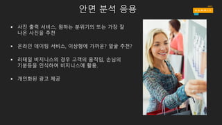 안면 분석 응용
§ 사진 출력 서비스, 원하는 분위기의 또는 가장 잘
나온 사진을 추천
§ 온라인 데이팅 서비스, 이상형에 가까운? 얼굴 추천?
§ 리테일 비지니스의 경우 고객의 움직임, 손님의
기분등을 인식하여 비지니스에 활용.
§ 개인화된 광고 제공
 