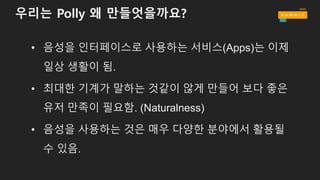 우리는 Polly 왜 만들엇을까요?
• 음성을 인터페이스로 사용하는 서비스(Apps)는 이제
일상 생활이 됨.
• 최대한 기계가 말하는 것같이 않게 만들어 보다 좋은
유저 만족이 필요함. (Naturalness)
• 음성을 사용하는 것은 매우 다양한 분야에서 활용될
수 있음.
 