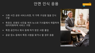 안면 인식 응용
§ 가족 사진 공유 서비스라면, 각 가족 구성원 얼굴 인식
구분
§ 특정인, 유명인 사진을 여러 뉴스와 기사들에서 취합하여
데이터화하여 서비스 구현
§ 특정 공간이나 회사 등에 허가 받은 사람 출입
§ 공공 장소 등에서 특정 사람을 찾거나 할 경우 응용
 