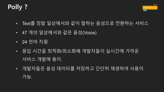 Polly ?
• Text를 정말 일상에서와 같이 말하는 음성으로 전환하는 서비스
• 47 개의 일상에서와 같은 음성(Voice)
• 24 언어 지원
• 응답 시간을 최적화/최소화해 개발자들이 실시간에 가까운
서비스 개발에 용이.
• 개발자들은 음성 데이터를 저장하고 간단히 재생하여 사용이
가능.
 