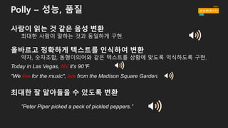 Polly – 성능, 품질
사람이 읽는 것 같은 음성 변환
최대한 사람이 말하는 것과 동일하게 구현.
올바르고 정확하게 텍스트를 인식하여 변환
약자, 숫자조합, 동형이의어와 같은 텍스트를 상황에 맞도록 익식하도록 구현.
Today in Las Vegas, NV it's 90°F.
"We live for the music", live from the Madison Square Garden.
최대한 잘 알아들을 수 있도록 변환
”Peter Piper picked a peck of pickled peppers.”
 