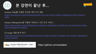 본 강연이 끝난 후…
Amazon Polly를 이용한 간단한 개인 TTS 개발
https://aws.amazon.com/ko/blogs/ai/build-your-own-text-to-speech-applications-with-amazon-
polly/
Amazon Rekognition을 이용한 서버리스 사진 인식 서비스
https://aws.amazon.com/ko/blogs/ai/use-amazon-rekognition-to-build-an-end-to-end-serverless-
photo-recognition-system/
S3 Image 대량 분석 하기
https://aws.amazon.com/ko/blogs/ai/classify-a-large-number-of-images-with-amazon-rekognition-
and-aws-batch/
https://github.com/awslabs/
 