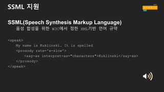 SSML 지원
SSML(Speech Synthesis Markup Language)
음성 합성을 위한 W3C에서 정한 XML기반 언어 규약
<speak>
My name is Kuklinski. It is spelled
<prosody rate='x-slow'>
<say-as interpret-as="characters">Kuklinski</say-as>
</prosody>
</speak>
 