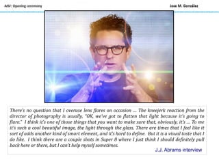 There’s no question that I overuse lens flares on occasion … The kneejerk reaction from the
director of photography is usually, “OK, we’ve got to flatten that light because it’s going to
flare.” I think it’s one of those things that you want to make sure that, obviously, it’s … To me
it’s such a cool beautiful image, the light through the glass. There are times that I feel like it
sort of adds another kind of smart element, and it’s hard to define. But it is a visual taste that I
do like. I think there are a couple shots in Super 8 where I just think I should definitely pull
back here or there, but I can’t help myself sometimes.
J.J. Abrams interview
 