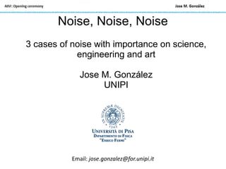 Noise, Noise, Noise
3 cases of noise with importance on science,
engineering and art
Jose M. González
UNIPI
Email: jose.gonzalez@for.unipi.it
 