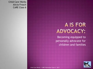 A is for Advocacy: Becoming equipped to  personally advocate for  children and families Child Care Works Alicia Frosch  CARE Class 6 Child Care Works / CARE Fellowship Class 6 - 2011 