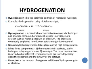 HYDROGENATION
 Hydrogenation- it is the catalyzed addition of molecular hydrogen.
 Example:- hydrogenation using nickel as catalyst,
CH3-CH=CH2 + H2 →CH3-CH2-CH3
propene propane
 Hydrogenation is a chemical reaction between molecular hydrogen
and another compound or element, usually in presence of a
catalyst such as nickel, palladium or platinum. The process is
commonly employed to reduce or saturate organic compound.
 Non catalytic hydrogenation takes place only at high temperatures.
 It has three components:- 1) the unsaturated substrate, 2) the
hydrogen or hydrogen source, 3) a catalyst. The reduction reaction
is carried out at different temperature and pressure depending
upon the substrate and the activity of the catalyst.
 Reduction :- the removal of oxygen or addition of hydrogen or gain
of electron.
 