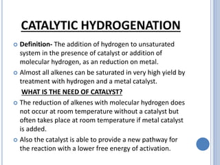 CATALYTIC HYDROGENATION
 Definition- The addition of hydrogen to unsaturated
system in the presence of catalyst or addition of
molecular hydrogen, as an reduction on metal.
 Almost all alkenes can be saturated in very high yield by
treatment with hydrogen and a metal catalyst.
WHAT IS THE NEED OF CATALYST?
 The reduction of alkenes with molecular hydrogen does
not occur at room temperature without a catalyst but
often takes place at room temperature if metal catalyst
is added.
 Also the catalyst is able to provide a new pathway for
the reaction with a lower free energy of activation.
 