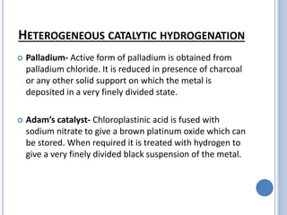 HETEROGENEOUS CATALYTIC HYDROGENATION
 Palladium- Active form of palladium is obtained from
palladium chloride. It is reduced in presence of charcoal
or any other solid support on which the metal is
deposited in a very finely divided state.
 Adam’s catalyst- Chloroplastinic acid is fused with
sodium nitrate to give a brown platinum oxide which can
be stored. When required it is treated with hydrogen to
give a very finely divided black suspension of the metal.
 