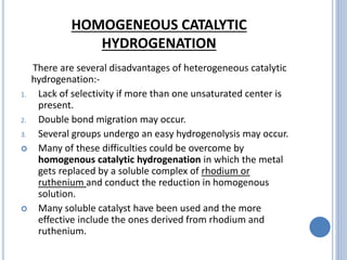 HOMOGENEOUS CATALYTIC
HYDROGENATION
There are several disadvantages of heterogeneous catalytic
hydrogenation:-
1. Lack of selectivity if more than one unsaturated center is
present.
2. Double bond migration may occur.
3. Several groups undergo an easy hydrogenolysis may occur.
 Many of these difficulties could be overcome by
homogenous catalytic hydrogenation in which the metal
gets replaced by a soluble complex of rhodium or
ruthenium and conduct the reduction in homogenous
solution.
 Many soluble catalyst have been used and the more
effective include the ones derived from rhodium and
ruthenium.
 