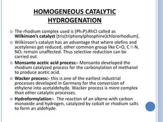 HOMOGENEOUS CATALYTIC
HYDROGENATION
 The rhodium complex used is (Ph3P)3RhCl called as
Wilkinson’s catalyst [tris(triphenylphosphine)chlororhodium].
 Wilkinson’s catalyst has an advantage that where olefins and
acetylenes get reduced, other common group like C=O, C≡N,
NO2 remain unaffected. Thus selective reduction can be
carried out.
 Monsanto acetic acid process:- Monsanto developed the
rhodium catalyzed process for the carbonylation of methanol
to produce acetic acid.
 Wacker process:- this is one of the earliest industrial
processes developed in Germany for the conversion of
ethylene into acetaldehyde. Wacker process is more complex
than other catalytic processes.
 Hydroformylation:- The reaction of an alkene with carbon
monoxide and hydrogen, catalyzed by cobalt or rhodium salts
to form an aldehyde.
 