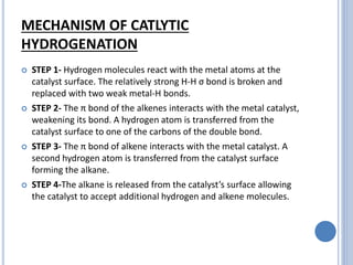 MECHANISM OF CATLYTIC
HYDROGENATION
 STEP 1- Hydrogen molecules react with the metal atoms at the
catalyst surface. The relatively strong H-H σ bond is broken and
replaced with two weak metal-H bonds.
 STEP 2- The π bond of the alkenes interacts with the metal catalyst,
weakening its bond. A hydrogen atom is transferred from the
catalyst surface to one of the carbons of the double bond.
 STEP 3- The π bond of alkene interacts with the metal catalyst. A
second hydrogen atom is transferred from the catalyst surface
forming the alkane.
 STEP 4-The alkane is released from the catalyst’s surface allowing
the catalyst to accept additional hydrogen and alkene molecules.
 