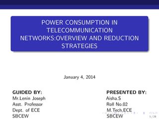 POWER CONSUMPTION IN
TELECOMMUNICATION
NETWORKS:OVERVIEW AND REDUCTION
STRATEGIES
January 4, 2014
GUIDED BY: PRESENTED BY:
Mr.Lenin Joseph Aisha.S
Asst. Professor Roll No.02
Dept. of ECE M.Tech,ECE
SBCEW SBCEW 1 / 29
 