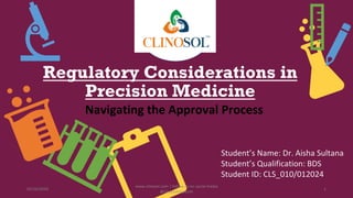 Regulatory Considerations in
Precision Medicine
Navigating the Approval Process
Student’s Name: Dr. Aisha Sultana
Student’s Qualification: BDS
Student ID: CLS_010/012024
02/16/2024
www.clinosol.com | follow us on social media
@clinosolresearch
1
 