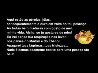 Aqui estão as pérolas, jóias,
consequentemente o ouro em volta do teu pescoço,
As frutas bem maduras com gosto de mel,
minha vida, Aisha, se tu gostares de mim!
Eu irei aonde tua respiração nos levar,
nos países do Marfim e do Ébano!
Apagarei tuas lágrimas, tuas tristezas...
Nada é demasiadamente bonito para uma pessoa tão
bela!
 