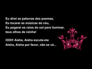 Eu direi as palavras dos poemas,
Eu tocarei as músicas do céu,
Eu pegarei os raios do sol para iluminar,
teus olhos de rainha!
OOH! Aisha, Aisha escuta-me
Aisha, Aisha por favor, não se vá...
 