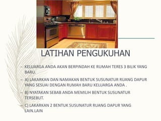 LATIHAN PENGUKUHAN
– KELUARGA ANDA AKAN BERPINDAH KE RUMAH TERES 3 BILIK YANG
BARU.
– A) LAKARKAN DAN NAMAKAN BENTUK SUSUNATUR RUANG DAPUR
YANG SESUAI DENGAN RUMAH BARU KELUARGA ANDA .
– B) NYATAKAN SEBAB ANDA MEMILIH BENTUK SUSUNATUR
TERSEBUT.
– C) LAKARKAN 2 BENTUK SUSUNATUR RUANG DAPUR YANG
LAIN.LAIN
 