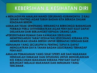 ♦ MENJADIKAN AMALAN MANDI SEKURANG-KURANGNYA 2 KALI
SEHARI PENTING AGAR TUBUH BADAN KITA BERADA DALAM
KEADAAN BERSIH .
♦AMALAN TIDAK SEWENANG-WENANGYA BERKONGSI BARANGAN
PERIBADI PERLU DITITIKBERATKAN AGAR PENYAKIT KULIT DAPAT
DIELAKKAN DARI BERJANGKIT KEPADA ORANG LAIN .
♦PERSEKITARAN RUMAH DAN KAWASAN SEKELILING
MEMPENGARUHI TARAF KESIHATAN SESEORANG KERANA KITA
MEMERLUKAN UDARA BERSIH UNTUK BERNAFAS DENGAN BAIK .
♦SENAMAN YANG SECUKUPNYA PENTING SUPAYA DAPAT
MENGUATKAN DAYA TAHAN BADAN SESEORANG TERHADAP
PENYAKIT .
AMALAN PEMAKANAN YANG SIHAT SPERTI AIR DAN MAKANAN
HENDAKLAH DIMASAK DAN DITUDUNG UNTUK MENGELAKKAN
KES KERACUNAN MAKANAN KERANA PENYAKIT DAPAT
BERJNGKIT MELALUI MAKANAN DAN MINUMAN YANG
TERCEMAR .
 