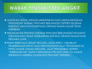 ♥ LANGKAH UNTUK MENGKUARINTINKAN DAN MENGASINGKAN
PENGHIDAP WABAK PENYAKIT BERJANGKIT SEPERTI SELSEMA
BURUNG DAN H1N1DARIPADA ORANG RAMAI AGAR TIDAK
MEREBAK .
♥ TINDAKAN INI PENTING KERANA PENYAKIT BERJANGKIT INI DAPAT
DIKAWALDAN TIDAK DISEBARKAN KEPADA ORANG RAMAI DAN
NEGARA LUAR .
♥ PIHAK BERKUASA SETIAP NEGARA JUGA PERLU MEMBUAT
PEMERIKSAAN KETAT DAN MENYEDIAKAN ALAT PENGIMBAS DI
PINTU MASUK UTAMA NEGARA .ALAT PENGIMBAS SEPERTI
‘THERMOSCAN’ DAPAT MENGESAN PELANCONG YG MASUK
SEKIRANYA MEREKA DIJANGKITI PENYAKIT TERSEBUT .
 