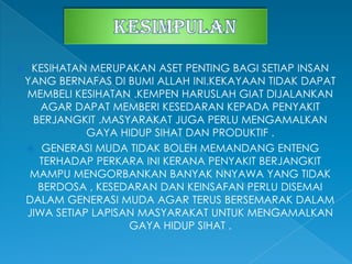  KESIHATAN MERUPAKAN ASET PENTING BAGI SETIAP INSAN
YANG BERNAFAS DI BUMI ALLAH INI.KEKAYAAN TIDAK DAPAT
MEMBELI KESIHATAN .KEMPEN HARUSLAH GIAT DIJALANKAN
AGAR DAPAT MEMBERI KESEDARAN KEPADA PENYAKIT
BERJANGKIT .MASYARAKAT JUGA PERLU MENGAMALKAN
GAYA HIDUP SIHAT DAN PRODUKTIF .
 GENERASI MUDA TIDAK BOLEH MEMANDANG ENTENG
TERHADAP PERKARA INI KERANA PENYAKIT BERJANGKIT
MAMPU MENGORBANKAN BANYAK NNYAWA YANG TIDAK
BERDOSA , KESEDARAN DAN KEINSAFAN PERLU DISEMAI
DALAM GENERASI MUDA AGAR TERUS BERSEMARAK DALAM
JIWA SETIAP LAPISAN MASYARAKAT UNTUK MENGAMALKAN
GAYA HIDUP SIHAT .
 