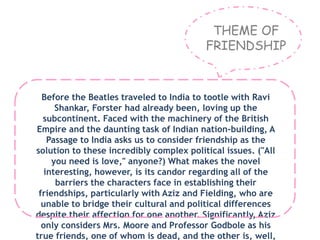THEME OF
FRIENDSHIP
Before the Beatles traveled to India to tootle with Ravi
Shankar, Forster had already been, loving up the
subcontinent. Faced with the machinery of the British
Empire and the daunting task of Indian nation-building, A
Passage to India asks us to consider friendship as the
solution to these incredibly complex political issues. ("All
you need is love," anyone?) What makes the novel
interesting, however, is its candor regarding all of the
barriers the characters face in establishing their
friendships, particularly with Aziz and Fielding, who are
unable to bridge their cultural and political differences
despite their affection for one another. Significantly, Aziz
only considers Mrs. Moore and Professor Godbole as his
true friends, one of whom is dead, and the other is, well,
 