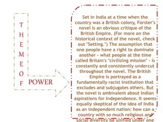 Set in India at a time when the
country was a British colony, Forster's
novel is an obvious critique of the
British Empire. (For more on the
historical context of the novel, check
out "Setting.") The assumption that
one people have a right to dominate
another – what people at the time
called Britain's "civilizing mission" – is
constantly and consistently undercut
throughout the novel. The British
Empire is portrayed as a
fundamentally racist institution that
excludes and subjugates others. But
the novel is ambivalent about Indian
aspirations for independence. It seems
equally skeptical of the idea of India
as an independent nation: how can a
country with so much religious and
social diversity be unified under one
POWER
T
H
E
M
E
O
F
 