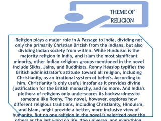 Religion plays a major role in A Passage to India, dividing not
only the primarily Christian British from the Indians, but also
dividing Indian society from within. While Hinduism is the
majority religion in India, and Islam the most significant
minority, other Indian religious groups mentioned in the novel
include Sikhs, Jains, and Buddhists. Ronny Heaslop typifies the
British administrator's attitude toward all religion, including
Christianity, as an irrational system of beliefs. According to
him, Christianity is only useful insofar as it provides divine
justification for the British monarchy, and no more. And India's
plethora of religions only underscores its backwardness to
someone like Ronny. The novel, however, explores how
different religious traditions, including Christianity, Hinduism,
and Islam, might provide a better, more inclusive view of
humanity. But no one religion in the novel is valorized over the
THEME OF
RELIGION
 