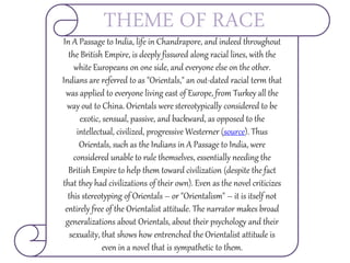 In A Passage to India, life in Chandrapore, and indeed throughout
the British Empire, is deeply fissured along racial lines, with the
white Europeans on one side, and everyone else on the other.
Indians are referred to as "Orientals," an out-dated racial term that
was applied to everyone living east of Europe, from Turkey all the
way out to China. Orientals were stereotypically considered to be
exotic, sensual, passive, and backward, as opposed to the
intellectual, civilized, progressive Westerner (source). Thus
Orientals, such as the Indians in A Passage to India, were
considered unable to rule themselves, essentially needing the
British Empire to help them toward civilization (despite the fact
that they had civilizations of their own). Even as the novel criticizes
this stereotyping of Orientals – or "Orientalism" – it is itself not
entirely free of the Orientalist attitude. The narrator makes broad
generalizations about Orientals, about their psychology and their
sexuality, that shows how entrenched the Orientalist attitude is
even in a novel that is sympathetic to them.
THEME OF RACE
 