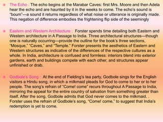  The Echo : The echo begins at the Marabar Caves: first Mrs. Moore and then Adela
hear the echo and are haunted by it in the weeks to come. The echo’s sound is
“boum”—a sound it returns regardless of what noise or utterance is originally made.
This negation of difference embodies the frightening flip side of the seemingly
 Eastern and Western Architecture : Forster spends time detailing both Eastern and
Western architecture in A Passage to India. Three architectural structures—though
one is naturally occurring—provide the outline for the book’s three sections,
“Mosque,” “Caves,” and “Temple.” Forster presents the aesthetics of Eastern and
Western structures as indicative of the differences of the respective cultures as a
whole. In India, architecture is confused and formless: interiors blend into exterior
gardens, earth and buildings compete with each other, and structures appear
unfinished or drab.
 Godbole’s Song : At the end of Fielding’s tea party, Godbole sings for the English
visitors a Hindu song, in which a milkmaid pleads for God to come to her or to her
people. The song’s refrain of “Come! come” recurs throughout A Passage to India,
mirroring the appeal for the entire country of salvation from something greater than
itself. After the song, Godbole admits that God never comes to the milkmaid. .
Forster uses the refrain of Godbole’s song, “Come! come,” to suggest that India’s
redemption is yet to come.
 