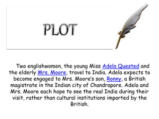 Two englishwomen, the young Miss Adela Quested and
the elderly Mrs. Moore, travel to India. Adela expects to
become engaged to Mrs. Moore’s son, Ronny, a British
magistrate in the Indian city of Chandrapore. Adela and
Mrs. Moore each hope to see the real India during their
visit, rather than cultural institutions imported by the
British.
 