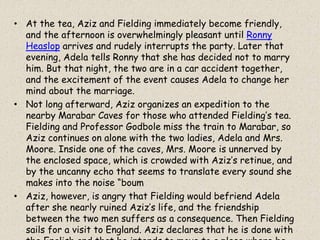 • At the tea, Aziz and Fielding immediately become friendly,
and the afternoon is overwhelmingly pleasant until Ronny
Heaslop arrives and rudely interrupts the party. Later that
evening, Adela tells Ronny that she has decided not to marry
him. But that night, the two are in a car accident together,
and the excitement of the event causes Adela to change her
mind about the marriage.
• Not long afterward, Aziz organizes an expedition to the
nearby Marabar Caves for those who attended Fielding’s tea.
Fielding and Professor Godbole miss the train to Marabar, so
Aziz continues on alone with the two ladies, Adela and Mrs.
Moore. Inside one of the caves, Mrs. Moore is unnerved by
the enclosed space, which is crowded with Aziz’s retinue, and
by the uncanny echo that seems to translate every sound she
makes into the noise “boum
• Aziz, however, is angry that Fielding would befriend Adela
after she nearly ruined Aziz’s life, and the friendship
between the two men suffers as a consequence. Then Fielding
sails for a visit to England. Aziz declares that he is done with
 