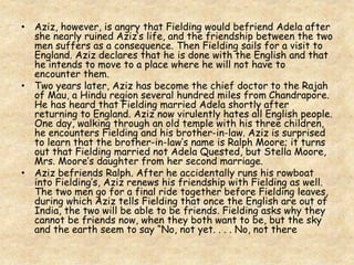 • Aziz, however, is angry that Fielding would befriend Adela after
she nearly ruined Aziz’s life, and the friendship between the two
men suffers as a consequence. Then Fielding sails for a visit to
England. Aziz declares that he is done with the English and that
he intends to move to a place where he will not have to
encounter them.
• Two years later, Aziz has become the chief doctor to the Rajah
of Mau, a Hindu region several hundred miles from Chandrapore.
He has heard that Fielding married Adela shortly after
returning to England. Aziz now virulently hates all English people.
One day, walking through an old temple with his three children,
he encounters Fielding and his brother-in-law. Aziz is surprised
to learn that the brother-in-law’s name is Ralph Moore; it turns
out that Fielding married not Adela Quested, but Stella Moore,
Mrs. Moore’s daughter from her second marriage.
• Aziz befriends Ralph. After he accidentally runs his rowboat
into Fielding’s, Aziz renews his friendship with Fielding as well.
The two men go for a final ride together before Fielding leaves,
during which Aziz tells Fielding that once the English are out of
India, the two will be able to be friends. Fielding asks why they
cannot be friends now, when they both want to be, but the sky
and the earth seem to say “No, not yet. . . . No, not there
 