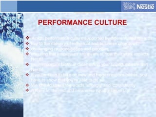 PERFORMANCE CULTURE
 A high performance culture supported by differentiated rewards.
 key to the delivery of individual and business objectives.
 challenging responsibilities and priorities .
 ensuring that employees are aware of how their work impacts
Nestlé.
 most important factor in determining your opportunities within
Nestlé.
 If you’re keen to take on new and bigger responsibilities, you
have to show that you’re able to do so.
 We should stress the words 'strongly' and 'consistently‘.
 At Nestlé, the end and means are equally important.
 