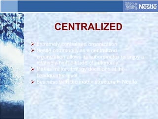 CENTRALIZED
 Extremely centralized organization.
 Nestlé community as a centralized
organization allows its subordinates to enjoy a
relatively high-altitude of autonomy.
 Makes major strategy decisions at the
headquarter level.
 Business with the matrix structure in Nestle.
 