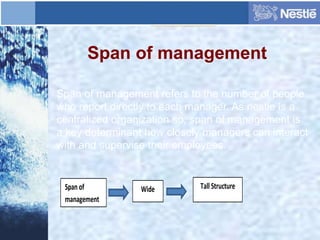 Span of management
Span of management refers to the number of people
who report directly to each manager. As nestle is a
centralized organization so, span of management is
a key determinant how closely managers can interact
with and supervise their employees.
Wide Tall StructureSpan of
management
 
