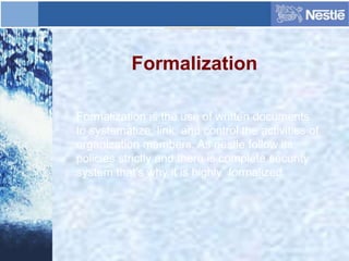 Formalization
Formalization is the use of written documents
to systematize, link, and control the activities of
organization members. As nestle follow its
policies strictly and there is complete security
system that’s why it is highly formalized.
 