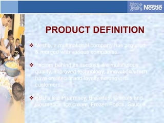 PRODUCT DEFINITION
 Nestle, a multinational company has acquired
& merged with various companies.
 Factors behind its success are multifarious,
quality, improved technology, innovation which
have created brand loyalty amongst its
customers.
 SBU’s like Pharmacy, Breakfast Cereals and
Cosmetics, Ice cream, Frozen Foods, Sauces.
 