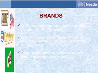 BRANDS
 Quality and nutritional value are the essential
ingredients in all of its brands.
 Millions of people prefer Nestlé products every
day, happy with the addition to their wellness
that they bring.
 Today Nestlé is present in different markets
with the following main brands:-
 