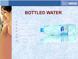 BOTTLED WATER
o Nestlé Pure Life
o Nestlé Aquarel
o Contrex
o Acqua Panna
o Ice Mountain
o Arrowhead Water
o Ozarka etc..
 