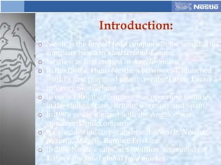 Introduction:
o Nestle is the largest food company in the world. This
company based in Switzerland-Europe.
o Nestle was first created in Angelo-Swiss.
o In the 1860’s, Henri Nestle, a pharmacist, launched
world’s first prepared infant cereals “Farine Lactee”
in Vevey Switzerland.
o In early 1906, the company was operating factories
in the United States, Britain, Germany and Spain.
o In 1905, nestle merged with the Angelo-Swiss
condensed milk company.
o Six world-wide corporate brands, Nestle, Nescafe,
Nesvita, Maggie, Buitoni, Friskies.
o In 2006 Nestlé's sales, at $80billion, accounted for
1.5% of the total global food market
 