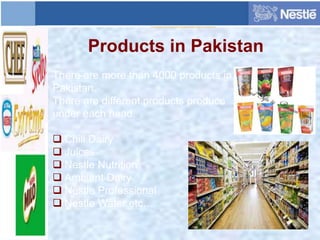 Products in Pakistan
There are more than 4000 products in
Pakistan.
There are different products produce
under each head.
 Chill Dairy
 Juices
 Nestle Nutrition
 Ambient Dairy
 Nestle Professional
 Nestle Water etc…
 