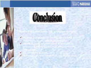 Nestle is a market leader due to different reasons:
 Its price is high against its competitors but it
matches its quality with its competitors.
 Nestle is using its brand name to promote its
products & it’s very popular as compared to its
competitors.
 Its packaging is good.
 We can easily find Nestle from any retailer shop.
 