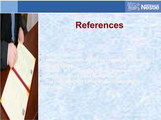 References
• www.nestle.com
• Nestlé centralises expertise in system technology |
Nestlé Global
• Nestlé - Wikipedia, the free encyclopedia
• Customer and Sales | Nestlé Global
• Big Data-Startups | How Nestlé Understands
Brands
 