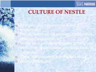 CULTURE OF NESTLE
o Energetic and collaborative working
environment.
o People influence the business through their
skills and knowledge.
o Nestle want from its employees to bring your
dedication, determination and great ideas to
the table.
o There is enthusiastic team behind ideas.
o Accept challenges.
 