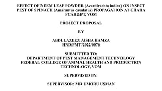 EFFECT OF NEEM LEAF POWDER (Azardirachta indica) ON INSECT
PEST OF SPINACH (Amarantus caudatus) PROPAGATION AT CHAHA
FCAH&PT, VOM
PROJECT PROPOSAL
BY
ABDULAZEEZ AISHA HAMZA
HND/PMT/2022/0076
SUBMITTED TO:
DEPARTMENT OF PEST MANAGEMENT TECHNOLOGY
FEDERAL COLLEGE OFANIMAL HEALTH AND PRODUCTION
TECHNOLOGY, VOM
SUPERVISED BY:
SUPERVISOR: MR UMORU USMAN
 